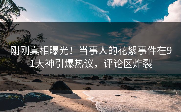 刚刚真相曝光！当事人的花絮事件在91大神引爆热议，评论区炸裂