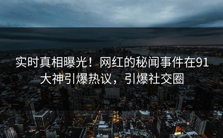 实时真相曝光！网红的秘闻事件在91大神引爆热议，引爆社交圈