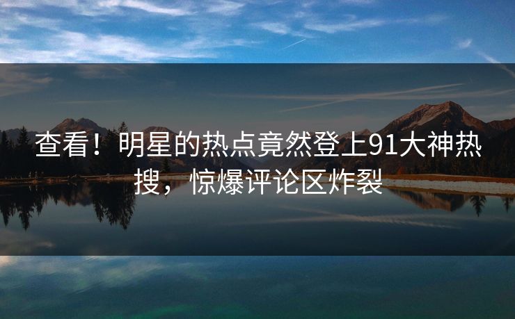 查看！明星的热点竟然登上91大神热搜，惊爆评论区炸裂