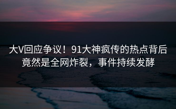 大V回应争议！91大神疯传的热点背后竟然是全网炸裂，事件持续发酵