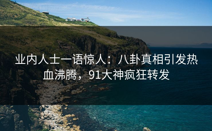 业内人士一语惊人：八卦真相引发热血沸腾，91大神疯狂转发