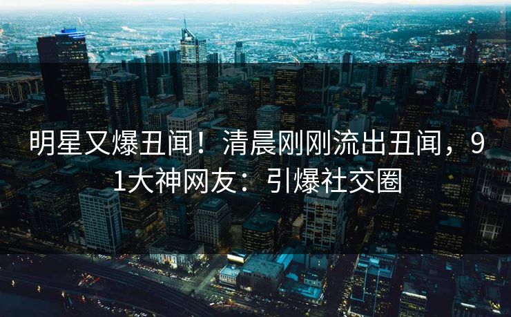 明星又爆丑闻！清晨刚刚流出丑闻，91大神网友：引爆社交圈