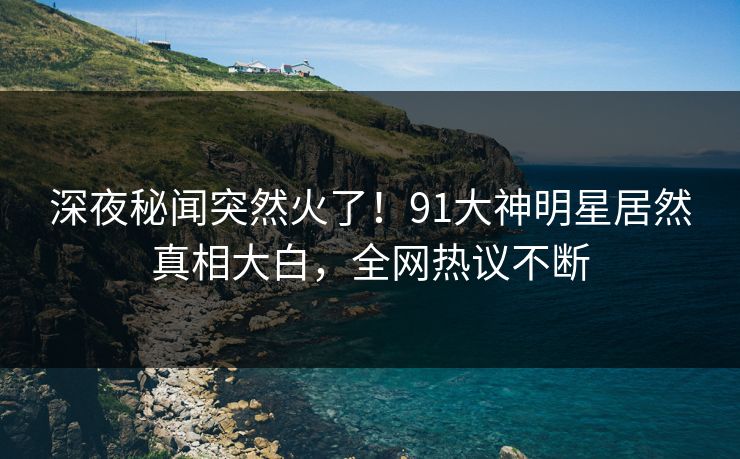 深夜秘闻突然火了！91大神明星居然真相大白，全网热议不断