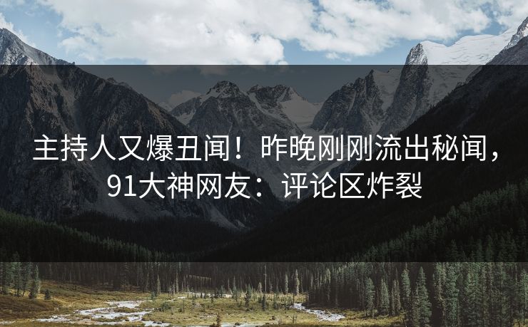 主持人又爆丑闻！昨晚刚刚流出秘闻，91大神网友：评论区炸裂