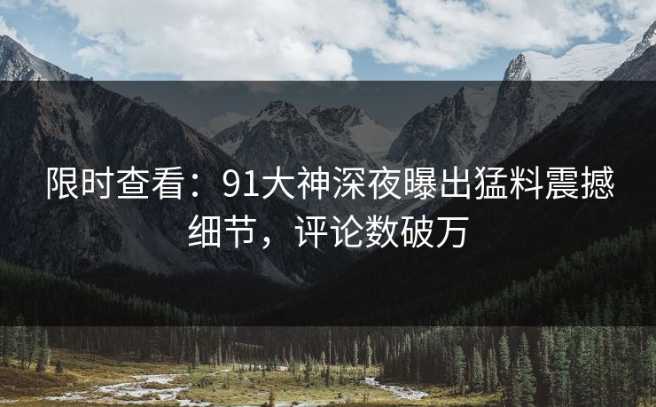 限时查看：91大神深夜曝出猛料震撼细节，评论数破万
