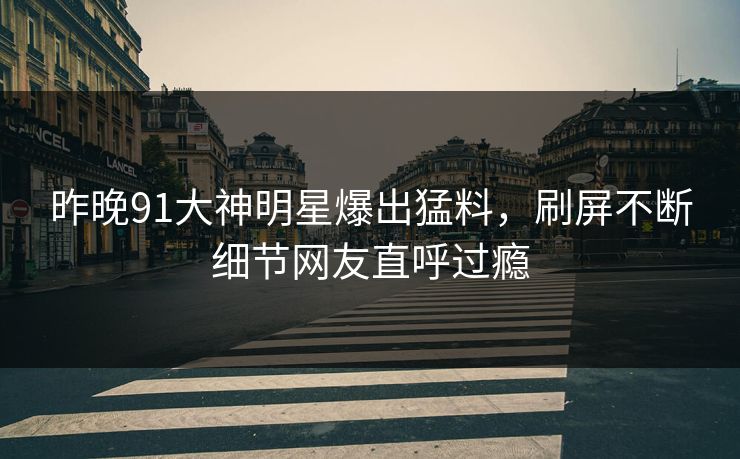 昨晚91大神明星爆出猛料，刷屏不断细节网友直呼过瘾