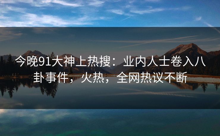 今晚91大神上热搜：业内人士卷入八卦事件，火热，全网热议不断
