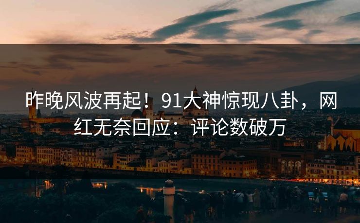 昨晚风波再起！91大神惊现八卦，网红无奈回应：评论数破万