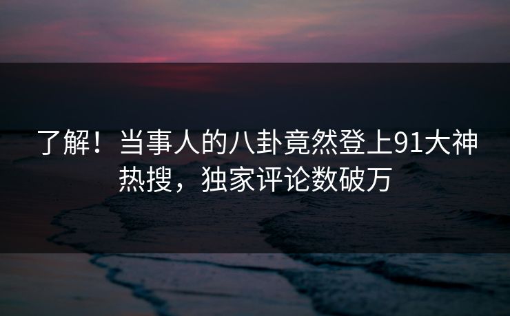了解！当事人的八卦竟然登上91大神热搜，独家评论数破万