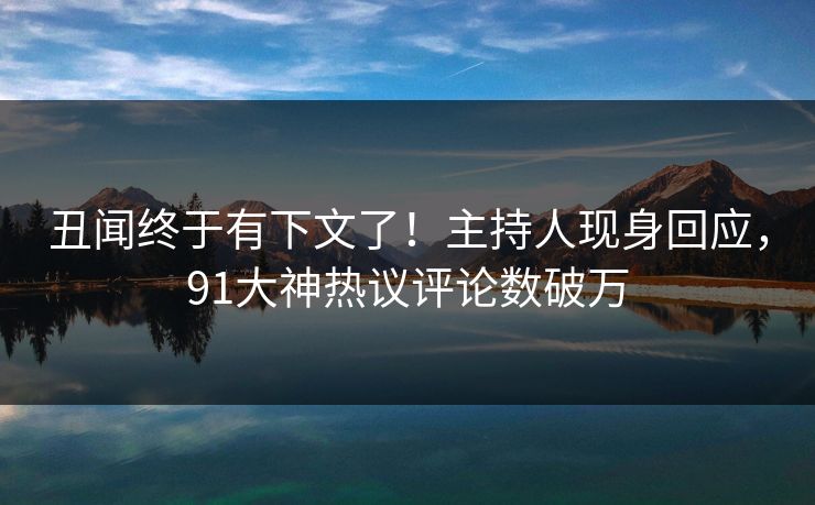 丑闻终于有下文了！主持人现身回应，91大神热议评论数破万