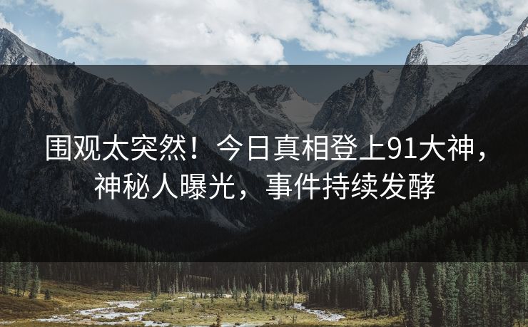 围观太突然！今日真相登上91大神，神秘人曝光，事件持续发酵