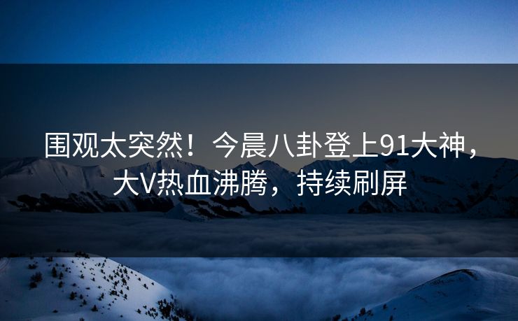 围观太突然！今晨八卦登上91大神，大V热血沸腾，持续刷屏