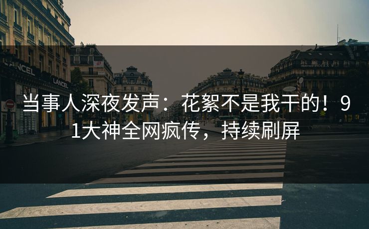 当事人深夜发声：花絮不是我干的！91大神全网疯传，持续刷屏