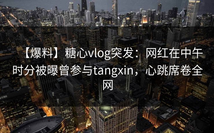 【爆料】糖心vlog突发：网红在中午时分被曝曾参与tangxin，心跳席卷全网