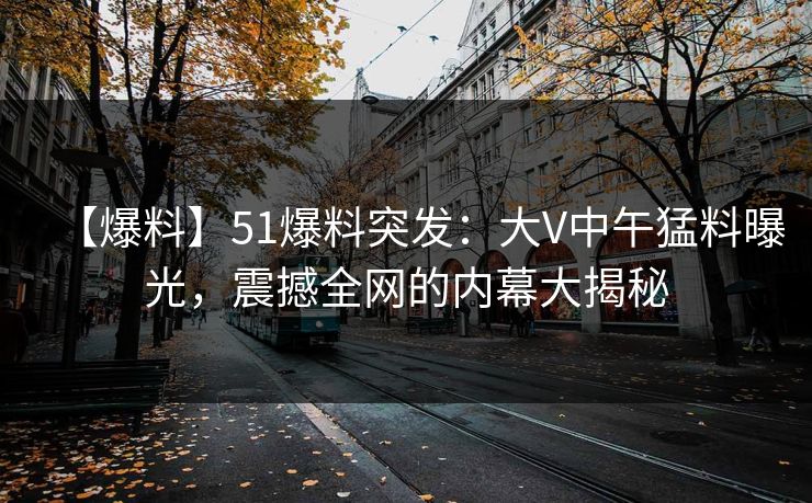 【爆料】51爆料突发：大V中午猛料曝光，震撼全网的内幕大揭秘