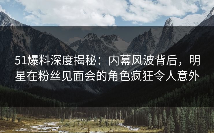 51爆料深度揭秘：内幕风波背后，明星在粉丝见面会的角色疯狂令人意外