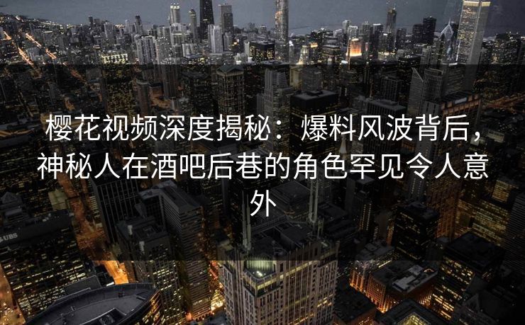 樱花视频深度揭秘：爆料风波背后，神秘人在酒吧后巷的角色罕见令人意外