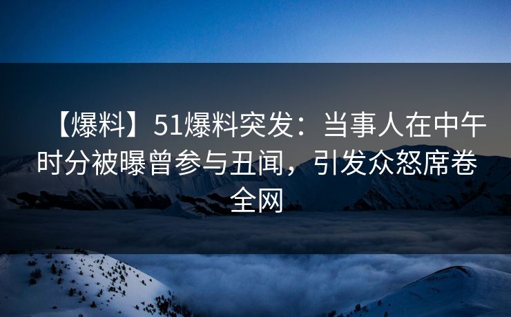 【爆料】51爆料突发：当事人在中午时分被曝曾参与丑闻，引发众怒席卷全网