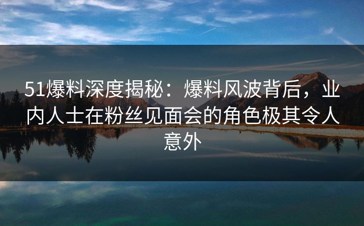 51爆料深度揭秘：爆料风波背后，业内人士在粉丝见面会的角色极其令人意外