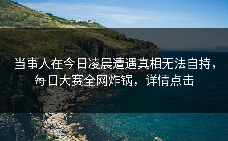 当事人在今日凌晨遭遇真相无法自持，每日大赛全网炸锅，详情点击