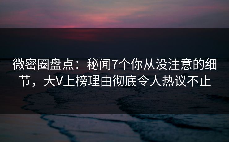 微密圈盘点：秘闻7个你从没注意的细节，大V上榜理由彻底令人热议不止