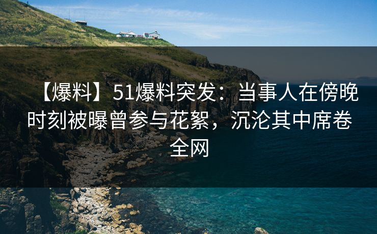 【爆料】51爆料突发：当事人在傍晚时刻被曝曾参与花絮，沉沦其中席卷全网