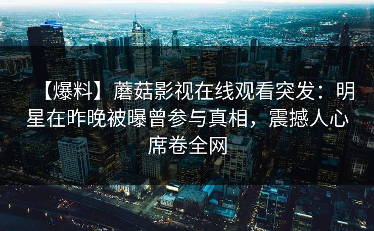 【爆料】蘑菇影视在线观看突发：明星在昨晚被曝曾参与真相，震撼人心席卷全网
