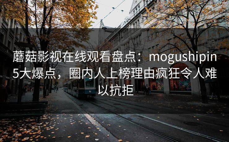 蘑菇影视在线观看盘点：mogushipin5大爆点，圈内人上榜理由疯狂令人难以抗拒