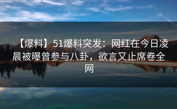 【爆料】51爆料突发：网红在今日凌晨被曝曾参与八卦，欲言又止席卷全网