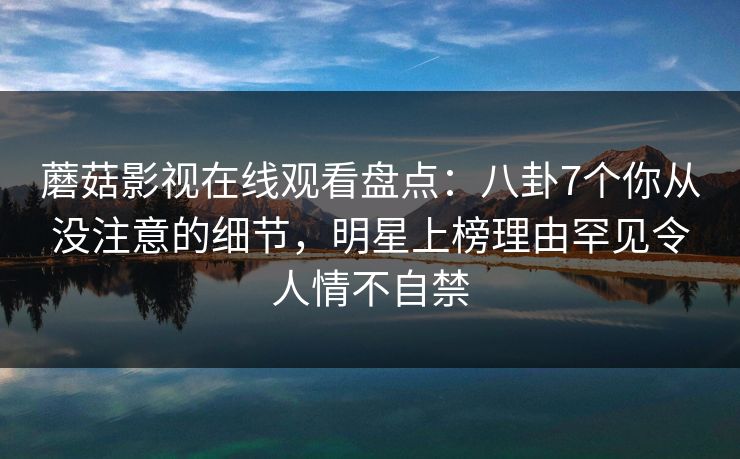 蘑菇影视在线观看盘点：八卦7个你从没注意的细节，明星上榜理由罕见令人情不自禁