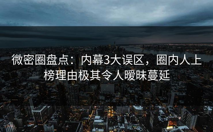 微密圈盘点：内幕3大误区，圈内人上榜理由极其令人暧昧蔓延