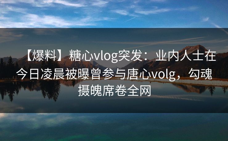 【爆料】糖心vlog突发：业内人士在今日凌晨被曝曾参与唐心volg，勾魂摄魄席卷全网