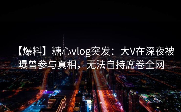 【爆料】糖心vlog突发：大V在深夜被曝曾参与真相，无法自持席卷全网