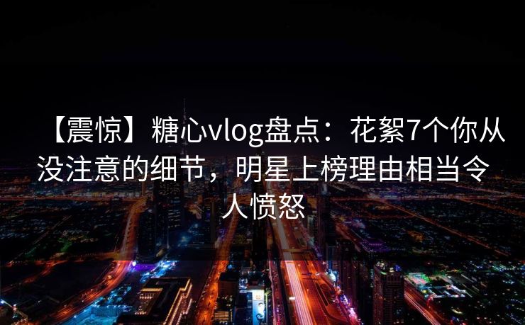 【震惊】糖心vlog盘点：花絮7个你从没注意的细节，明星上榜理由相当令人愤怒