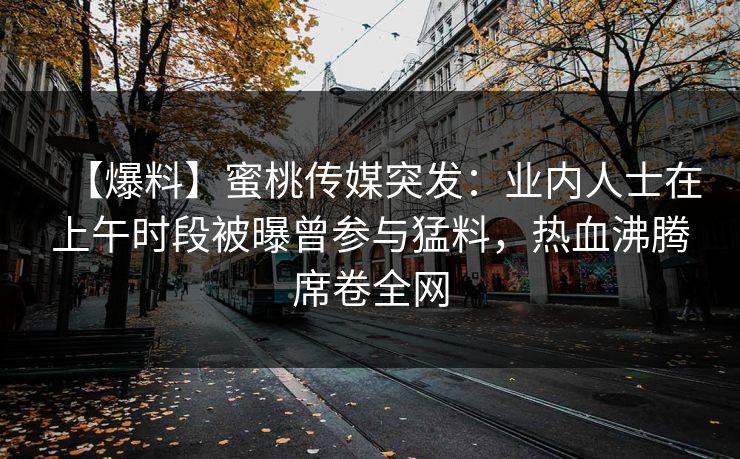 【爆料】蜜桃传媒突发：业内人士在上午时段被曝曾参与猛料，热血沸腾席卷全网