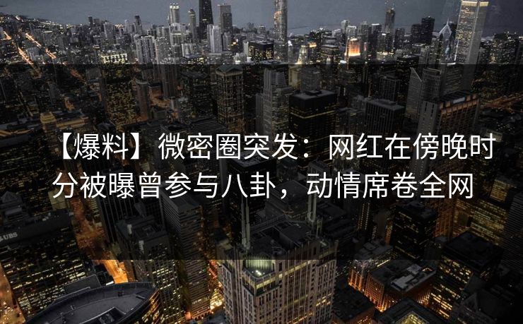 【爆料】微密圈突发：网红在傍晚时分被曝曾参与八卦，动情席卷全网