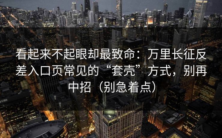 看起来不起眼却最致命：万里长征反差入口页常见的“套壳”方式，别再中招（别急着点）