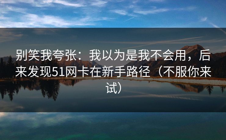 别笑我夸张：我以为是我不会用，后来发现51网卡在新手路径（不服你来试）