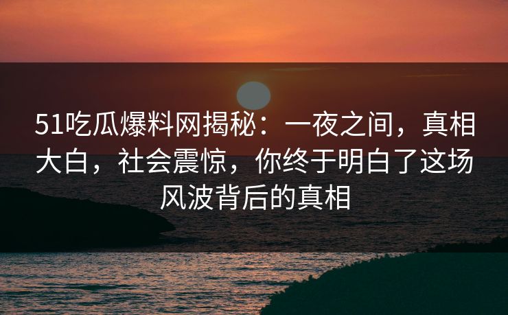 51吃瓜爆料网揭秘：一夜之间，真相大白，社会震惊，你终于明白了这场风波背后的真相